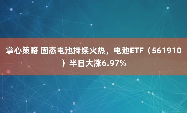 掌心策略 固态电池持续火热，电池ETF（561910）半日大涨6.97%