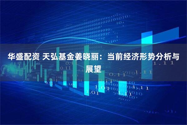 华盛配资 天弘基金姜晓丽：当前经济形势分析与展望