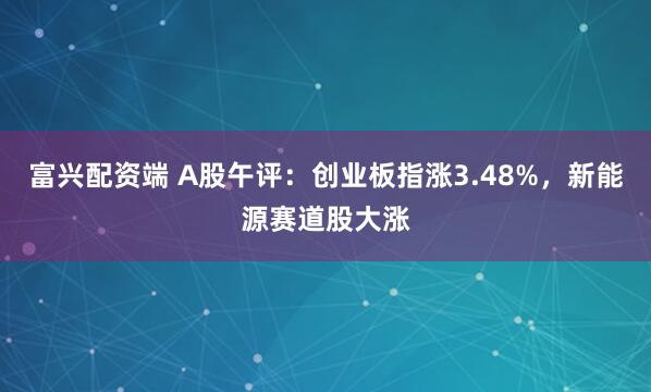 富兴配资端 A股午评：创业板指涨3.48%，新能源赛道股大涨