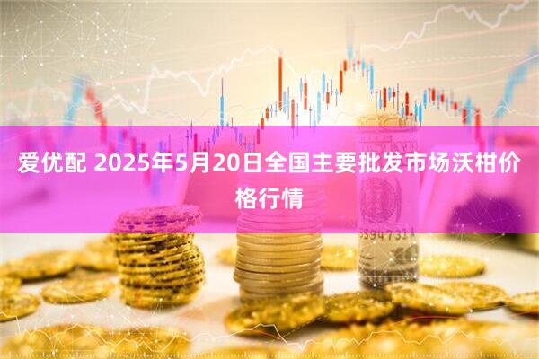 爱优配 2025年5月20日全国主要批发市场沃柑价格行情