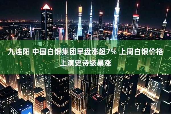 九连阳 中国白银集团早盘涨超7% 上周白银价格上演史诗级暴涨