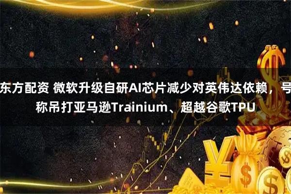东方配资 微软升级自研AI芯片减少对英伟达依赖，号称吊打亚马逊Trainium、超越谷歌TPU