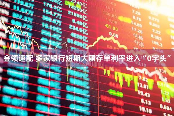金领速配 多家银行短期大额存单利率进入“0字头”