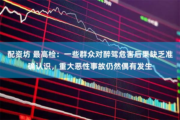 配资坊 最高检：一些群众对醉驾危害后果缺乏准确认识，重大恶性事故仍然偶有发生