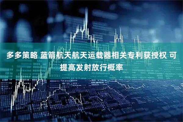 多多策略 蓝箭航天航天运载器相关专利获授权 可提高发射放行概率