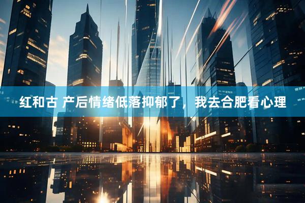 红和古 产后情绪低落抑郁了，我去合肥看心理