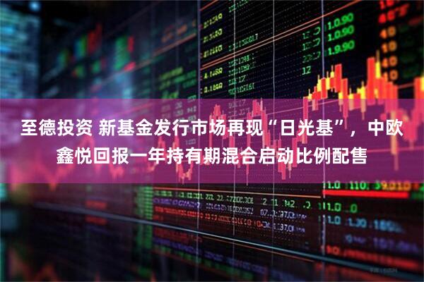 至德投资 新基金发行市场再现“日光基”，中欧鑫悦回报一年持有期混合启动比例配售