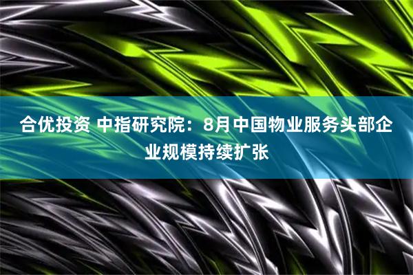 合优投资 中指研究院：8月中国物业服务头部企业规模持续扩张