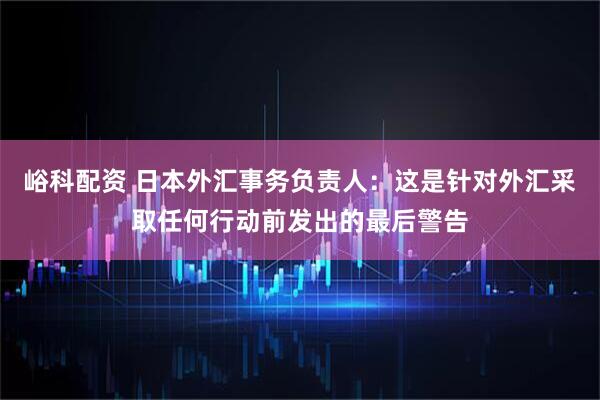 峪科配资 日本外汇事务负责人：这是针对外汇采取任何行动前发出的最后警告