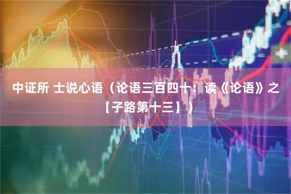 中证所 士说心语(论语三百四十:读《论语》之【子路第十三】)
