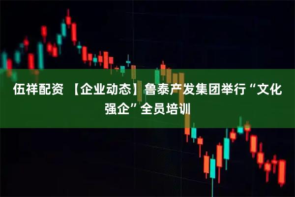 伍祥配资 【企业动态】鲁泰产发集团举行“文化强企”全员培训
