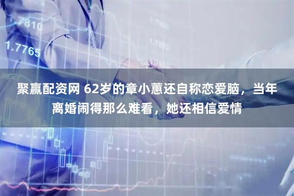 聚赢配资网 62岁的章小蕙还自称恋爱脑,当年离婚闹得那么难看,她还相信爱情